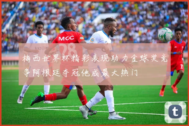 梅西世界杯精彩表现助力金球奖竞争阿根廷夺冠他成最大热门