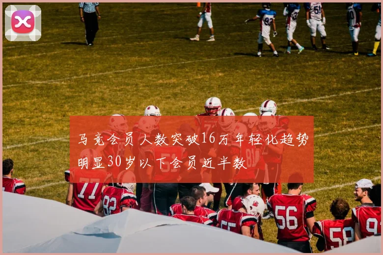 马竞会员人数突破16万年轻化趋势明显30岁以下会员近半数
