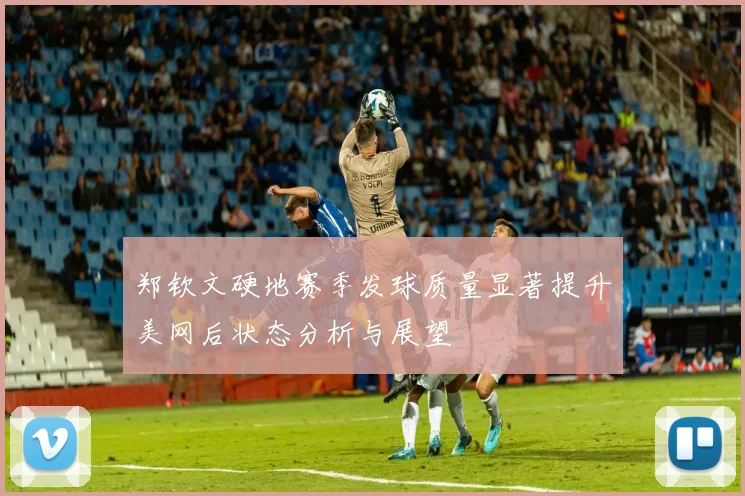 郑钦文硬地赛季发球质量显著提升美网后状态分析与展望