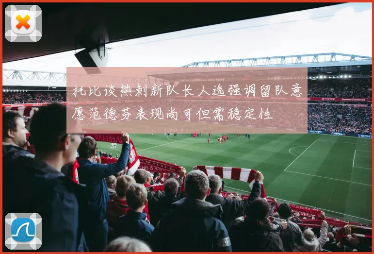 托比谈热刺新队长人选强调留队意愿范德芬表现尚可但需稳定性