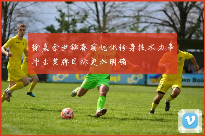 徐嘉余世锦赛前优化转身技术力争冲击奖牌目标更加明确