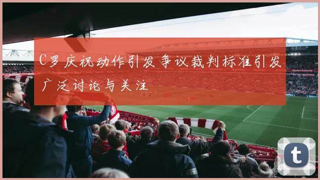 C罗庆祝动作引发争议裁判标准引发广泛讨论与关注