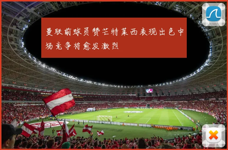 曼联前球员赞芒特莱西表现出色中场竞争将愈发激烈