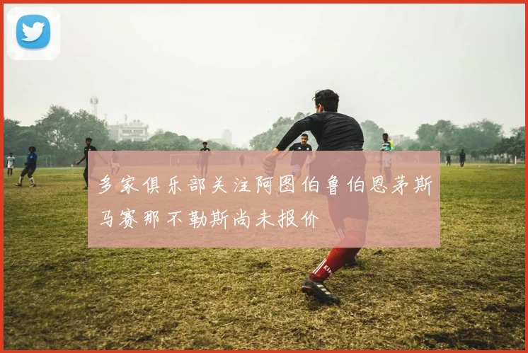 多家俱乐部关注阿图伯鲁伯恩茅斯马赛那不勒斯尚未报价