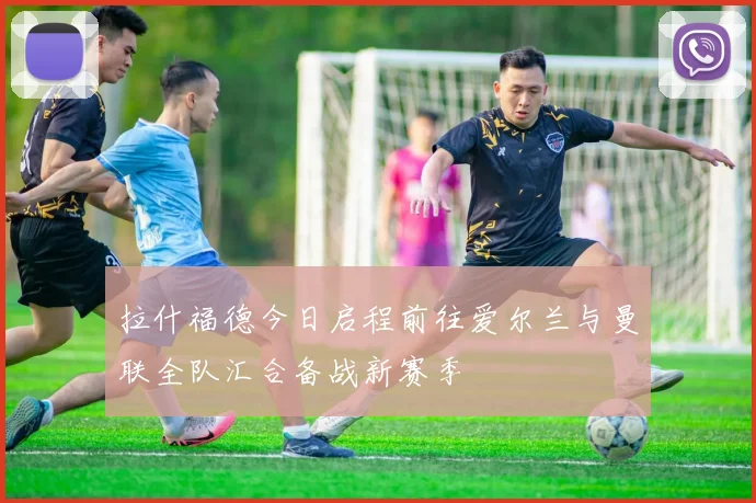 拉什福德今日启程前往爱尔兰与曼联全队汇合备战新赛季