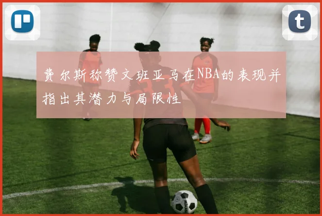 费尔斯称赞文班亚马在NBA的表现并指出其潜力与局限性