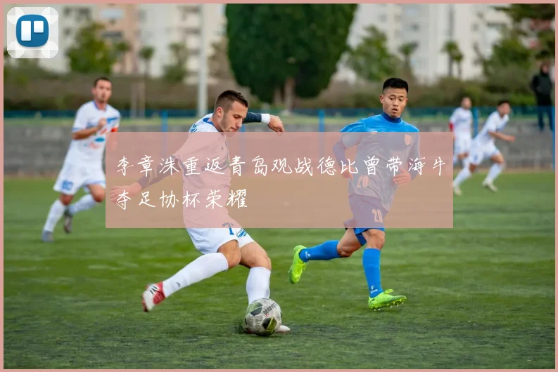 李章洙重返青岛观战德比曾带海牛夺足协杯荣耀